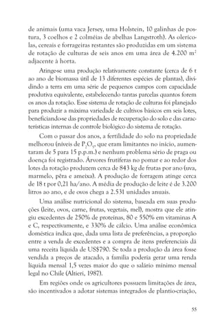 de animais (uma vaca Jersey, uma Holstein, 10 galinhas de pos-
tura, 3 coelhos e 2 colméias de abelhas Langstroth). As oleríco-
las, cereais e forrageiras restantes são produzidas em um sistema
de rotação de culturas de seis anos em uma área de 4.200 m2
adjacente à horta.
     Atinge-se uma produção relativamente constante (cerca de 6 t
ao ano de biomassa útil de 13 diferentes espécies de plantas), divi-
dindo a terra em uma série de pequenos campos com capacidade
produtiva equivalente, estabelecendo tantas parcelas quantos forem
os anos da rotação. Esse sistema de rotação de culturas foi planejado
para produzir a máxima variedade de cultivos básicos em seis lotes,
beneficiando-se das propriedades de recuperação do solo e das carac-
terísticas internas de controle biológico do sistema de rotação.
     Com o passar dos anos, a fertilidade do solo na propriedade
melhorou (níveis de P2O5, que eram limitantes no início, aumen-
taram de 5 para 15 p.p.m.) e nenhum problema sério de praga ou
doença foi registrado. Árvores frutíferas no pomar e ao redor dos
lotes da rotação produzem cerca de 843 kg de frutas por ano (uva,
marmelo, pêra e ameixa). A produção de forragem atinge cerca
de 18 t por 0,21 ha/ano. A média de produção de leite é de 3.200
litros ao ano, e de ovos chega a 2.531 unidades anuais.
     Uma análise nutricional do sistema, baseada em suas produ-
ções (leite, ovos, carne, frutas, vegetais, mel), mostra que ele atin-
giu excedentes de 250% de proteínas, 80 e 550% em vitaminas A
e C, respectivamente, e 330% de cálcio. Uma análise econômica
doméstica indica que, dada uma lista de preferências, a proporção
entre a venda de excedentes e a compra de itens preferenciais dá
uma receita líquida de US$790. Se toda a produção da área fosse
vendida a preços de atacado, a família poderia gerar uma renda
líquida mensal 1,5 vezes maior do que o salário mínimo mensal
legal no Chile (Altieri, 1987).
     Em regiões onde os agricultores possuem limitações de área,
são incentivados a adotar sistemas integrados de plantio-criação,

                                                                    55
 