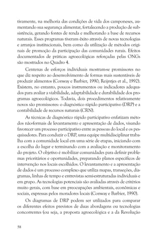 tivamente, na melhoria das condições de vida dos camponeses, au-
mentando sua segurança alimentar, fortalecendo a produção de sub-
sistência, gerando fontes de renda e melhorando a base de recursos
naturais. Esses programas tiveram êxito através de novas tecnologias
e arranjos institucionais, bem como da utilização de métodos origi-
nais de promoção da participação das comunidades rurais. Efeitos
documentados de práticas agroecológicas reforçadas pelas ONGs
são mostrados no Quadro 4.
     Centenas de esforços individuais mostram-se promissores no
que diz respeito ao desenvolvimento de formas mais sustentáveis de
produzir alimentos (Conway e Barbier, 1990; Reijntjes et al., 1992).
Existem, no entanto, poucos instrumentos ou indicadores adequa-
dos para avaliar a viabilidade, adaptabilidade e durabilidade dos pro-
gramas agroecológicos. Todavia, dois procedimentos relativamente
novos são promissores: o diagnóstico rápido participativo (DRP) e a
contabilidade de recursos naturais (CRN).
     As técnicas de diagnóstico rápido participativo enfatizam méto-
dos não-formais de levantamento e apresentação de dados, visando
favorecer um processo participativo entre as pessoas do local e os pes-
quisadores. Para conduzir o DRP, uma equipe multidisciplinar traba-
lha com a comunidade local em uma série de etapas, iniciando com
a escolha do lugar e terminando com a avaliação e monitoramento
do projeto. O objetivo é mobilizar comunidades para definir proble-
mas prioritários e oportunidades, preparando planos específicos de
intervenção nos locais escolhidos. O levantamento e a apresentação
de dados é um processo complexo que utiliza mapas, transeções, dia-
gramas, linhas de tempo e entrevistas semi-estruturadas individuais e
em grupo. As tecnologias potenciais são avaliadas através de critérios
muito gerais, com base em preocupações ambientais, econômicas e
sociais, expressas pelos moradores locais (Conway e Barbier, 1990).
     Os diagramas de DRP podem ser utilizados para comparar
os diferentes efeitos previstos de duas abordagens ou tecnologias
concorrentes (ou seja, a proposta agroecológica e a da Revolução

58
 