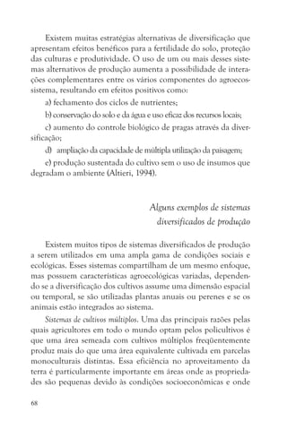 Existem muitas estratégias alternativas de diversificação que
apresentam efeitos benéficos para a fertilidade do solo, proteção
das culturas e produtividade. O uso de um ou mais desses siste-
mas alternativos de produção aumenta a possibilidade de intera-
ções complementares entre os vários componentes do agroecos-
sistema, resultando em efeitos positivos como:
     a) fechamento dos ciclos de nutrientes;
     b) conservação do solo e da água e uso eficaz dos recursos locais;
     c) aumento do controle biológico de pragas através da diver-
sificação;
     d) ampliação da capacidade de múltipla utilização da paisagem;
     e) produção sustentada do cultivo sem o uso de insumos que
degradam o ambiente (Altieri, 1994).


                                      Alguns exemplos de sistemas
                                       diversificados de produção

     Existem muitos tipos de sistemas diversificados de produção
a serem utilizados em uma ampla gama de condições sociais e
ecológicas. Esses sistemas compartilham de um mesmo enfoque,
mas possuem características agroecológicas variadas, dependen-
do se a diversificação dos cultivos assume uma dimensão espacial
ou temporal, se são utilizadas plantas anuais ou perenes e se os
animais estão integrados ao sistema.
     Sistemas de cultivos múltiplos. Uma das principais razões pelas
quais agricultores em todo o mundo optam pelos policultivos é
que uma área semeada com cultivos múltiplos freqüentemente
produz mais do que uma área equivalente cultivada em parcelas
monoculturais distintas. Essa eficiência no aproveitamento da
terra é particularmente importante em áreas onde as proprieda-
des são pequenas devido às condições socioeconômicas e onde

68
 