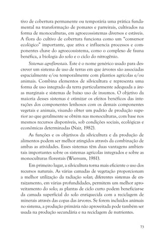 tivo de cobertura permanente ou temporária uma prática funda-
mental na transformação de pomares e parreirais, cultivados na
forma de monoculturas, em agroecossistemas diversos e estáveis.
A flora do cultivo de cobertura funciona como um “conversor
ecológico” importante, que ativa e influencia processos e com-
ponentes chave do agroecossistema, como o complexo de fauna
benéfica, a biologia do solo e o ciclo do nitrogênio.
     Sistemas agroflorestais. Este é o nome genérico usado para des-
crever um sistema de uso de terras em que árvores são associadas
espacialmente e/ou temporalmente com plantios agrícolas e/ou
animais. Combina elementos de silvicultura e representa uma
forma de uso integrado da terra particularmente adequada a áre-
as marginais e sistemas de baixo uso de insumos. O objetivo da
maioria desses sistemas é otimizar os efeitos benéficos das inte-
rações dos componentes lenhosos com os demais componentes
vegetais e animais, visando obter um padrão de produção supe-
rior ao que geralmente se obtém nas monoculturas, com base nos
mesmos recursos disponíveis, sob condições sociais, ecológicas e
econômicas determinadas (Nair, 1982).
     As funções e os objetivos da silvicultura e da produção de
alimentos podem ser melhor atingidos através da combinação de
ambas as atividades. Esses sistemas têm duas vantagens ambien-
tais importantes sobre os sistemas agrícolas integrados e sobre as
monoculturas florestais (Wiersum, 1981).
     Em primeiro lugar, a silvicultura torna mais eficiente o uso dos
recursos naturais. As várias camadas de vegetação proporcionam
a melhor utilização da radiação solar; diferentes sistemas de en-
raizamento, em várias profundidades, permitem um melhor apro-
veitamento do solo; as plantas de ciclo curto podem beneficiar-se
da camada superficial do solo enriquecida com a reciclagem de
minerais através das copas das árvores. Se forem incluídos animais
no sistema, a produção primária não aproveitada pode também ser
usada na produção secundária e na reciclagem de nutrientes.

                                                                   73
 