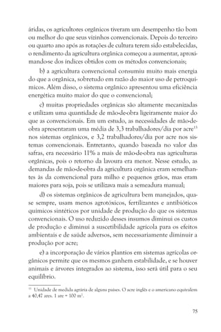 áridas, os agricultores orgânicos tiveram um desempenho tão bom
ou melhor do que seus vizinhos convencionais. Depois do terceiro
ou quarto ano após as rotações de cultura terem sido estabelecidas,
o rendimento da agricultura orgânica começou a aumentar, aproxi-
mando-se dos índices obtidos com os métodos convencionais;
     b) a agricultura convencional consumiu muito mais energia
do que a orgânica, sobretudo em razão do maior uso de petroquí-
micos. Além disso, o sistema orgânico apresentou uma eficiência
energética muito maior do que o convencional;
     c) muitas propriedades orgânicas são altamente mecanizadas
e utilizam uma quantidade de mão-de-obra ligeiramente maior do
que as convencionais. Em um estudo, as necessidades de mão-de-
obra apresentaram uma média de 3,3 trabalhadores/dia por acre13
nos sistemas orgânicos, e 3,2 trabalhadores/dia por acre nos sis-
temas convencionais. Entretanto, quando baseada no valor das
safras, era necessário 11% a mais de mão-de-obra nas agriculturas
orgânicas, pois o retorno da lavoura era menor. Nesse estudo, as
demandas de mão-de-obra da agricultura orgânica eram semelhan-
tes às da convencional para milho e pequenos grãos, mas eram
maiores para soja, pois se utilizava mais a semeadura manual;
     d) os sistemas orgânicos de agricultura bem manejados, qua-
se sempre, usam menos agrotóxicos, fertilizantes e antibióticos
químicos sintéticos por unidade de produção do que os sistemas
convencionais. O uso reduzido desses insumos diminui os custos
de produção e diminui a suscetibilidade agrícola para os efeitos
ambientais e de saúde adversos, sem necessariamente diminuir a
produção por acre;
     e) a incorporação de vários plantios em sistemas agrícolas or-
gânicos permite que os mesmos ganhem estabilidade, e se houver
animais e árvores integrados ao sistema, isso será útil para o seu
equilíbrio.
13
   Unidade de medida agrária de alguns países. O acre inglês e o americano equivalem
a 40,47 ares. 1 are = 100 m2.


                                                                                 75
 