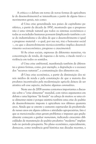 A crítica e o debate em torno de novas formas de agricultura
(e de desenvolvimento) se intensificam a partir de alguns fatos e
movimentos gerais, tais como:
         a) Uma crise generalizada nos países de capitalismo pe-
riférico, a partir da década de 1950, mostrando que o progresso
não é uma virtude natural que todos os sistemas econômicos e
todas as sociedades humanas possuem (implicando também a cri-
se do industrialismo e da idéia de que o desenvolvimento é igual
a progresso material – o qual, por sua vez, traz o bem-estar social
–, ou que o desenvolvimento técnico-científico implica desenvol-
vimento socioeconômico, progresso e crescimento).
         b) As crises sociais, expressas de diferentes maneiras, via
concentração de renda, de riquezas e da terra, o êxodo rural e a
violência em todos os sentidos.
         c) Uma crise ambiental, manifestada também de diferen-
tes e graves formas, como, por exemplo, a degradação e a escassez
dos “recursos naturais”, a contaminação dos alimentos etc.
         d) Uma crise econômica, a partir da diminuição dos ní-
veis médios de renda e pela constatação de que a maioria dos
produtos incentivados pela modernização agrícola deixou de ser
atrativa sob esse aspecto, inclusive algumas commodities.
         Neste ano de 2008 assume contornos importantes a discus-
são sobre a “crise alimentar” mundial, com vários argumentos em
debate e uma hipótese “de fundo” na cabeça de muitos: se uma cri-
se alimentar existe é porque existiria também uma crise do padrão
de desenvolvimento imposto à agricultura nos últimos quarenta
anos. Ainda que se ostente o aumento espetacular da produtivida-
de nesses anos em alguns cultivos e atividades agropecuárias, fato é
que as mencionadas crises geram problemas e impasses que gradu-
almente começam a ganhar momentum, indicando crescentes difi-
culdades de manutenção do padrão produtivo “moderno” implan-
tado no período pós-guerra. No plano econômico, especialmente,
destaca-se, como tendência geral histórica nas décadas recentes, a
 