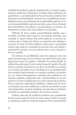 unidades de produção agrícola, minimizando, ao mesmo tempo,
impactos ambientais. Entretanto, nenhuma dessas definições foi
quantitativa, e a produtividade da base de recursos naturais, fun-
damental à sustentabilidade, ainda não foi contabilizada em seus
diferentes fatores nas definições de produtividade agrícola. A no-
ção de sustentabilidade agrícola tem sido, assim, de uso limitado
para formuladores de políticas e pesquisadores, na tentativa de
determinar os efeitos das várias políticas e tecnologias.
     Definida de forma ampla, sustentabilidade significa que a
atividade econômica deve suprir as necessidades presentes, sem
restringir as opções futuras. Em outras palavras, os recursos ne-
cessários para o futuro não devem ser esgotados para satisfazer o
consumo de hoje. Os livros definem renda como a quantidade
máxima que pode ser consumida no presente ano, sem reduzir o
potencial de consumo nos anos futuros (isto é, sem consumir os
bens de capital).
     Os sistemas de contabilidade, tanto das empresas como dos
países, incluem uma cota de consumo de capital. Esse custo, uma
depreciação anual do capital, é subtraído da receita líquida no
cálculo da renda anual. Como outras formas de capital, a base de
recursos naturais proporciona um fluxo de benefícios econômi-
cos ao longo do tempo, mas as mudanças em sua produtividade
tem escapado historicamente aos registros contábeis. As mudan-
ças no capital humanamente construído têm preferência nos
sistemas contábeis, implicando que a produtividade do recurso
natural é de valor insignificante nos atuais sistemas de produção.
Países, empresas e agricultores justificam a depreciação de recur-
sos materiais, tais como edificações e tratores, na medida em que
estes desgastam-se ou ficam obsoletos, mas ignoram as mudanças
ocorridas na capacidade produtiva dos recursos naturais.
     Todavia, uma série de evidências mostram que a produtivida-
de dos recursos agrícolas pode ser tudo, menos estática. A erosão
e a salinização podem ter enormes impactos sobre a produtividade

82
 