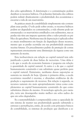 dos solos agricultáveis. A deterioração e a contaminação podem
danificar os recursos hídricos. Os poluentes lixiviados dos cultivos
podem reduzir drasticamente a produtividade dos ecossistemas e
encurtar a vida de um reservatório.
     As práticas atuais de contabilidade simplesmente não contem-
plam essas perdas. O solo pode sofrer erosão, os recursos hídricos
podem ser degradados ou contaminados, a vida silvestre pode ser
envenenada e os reservatórios entulhados com sedimentos, mas as
perdas não têm um impacto aparente sobre o valor privado ou pú-
blico da agricultura. Nenhuma taxa de depreciação é aplicada sobre
os atuais rendimentos em função da degradação desses recursos,
mesmo que as perdas ocorridas em sua produtividade ameacem
receitas futuras. Os procedimentos padrão de prestação de contas
representam erroneamente uma diminuição da riqueza como um
aumento da receita.
     Esta inobservância em relação ao capital natural tem sido
justificada a partir de duas linhas de raciocínio. Uma delas é
a de que a escala da economia humana é pequena em relação
à quantidade de capital natural. A outra é a de que o capital
humanamente construído é um substituto quase perfeito para
o capital natural. Entretanto, nenhuma dessas suposições se
sustenta no mundo de hoje. Quanto à primeira delas, a escala
econômica mundial é enorme, e abundam evidências de de-
gradação e esgotamento de recursos. Em relação à segunda, os
recursos naturais são mais apropriadamente vistos como com-
plementos ao capital humanamente construído do que como
substitutos diretos do mesmo. A tecnologia agrícola, por exem-
plo, teria um desempenho muito melhor em solos sadios do
que em solos degradados.
     Se a sustentabilidade é compreendida como a capacidade de
um sistema de manter sua produtividade quando submetido a
estresses e perturbações, então, de acordo com princípios básicos
de contabilidade, os sistemas de produção que danificam a es-

                                                                  83
 