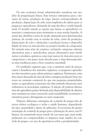 Os oito contextos foram administrados usando-se um mo-
delo de programação linear. Este fornece estimativas para a alo-
cação de terras, produção de trigo, fatores correspondentes de
produção, depreciação do solo, taxas implícitas de salário para os
pequenos agricultores, demanda de mão-de-obra e renda líquida
total. O modelo simula as opções que fazem os agricultores co-
merciais e camponeses para maximizar as suas rendas líquidas. A
partir daí, distribui a terra de modo otimizado para determinadas
práticas, de acordo com as vendas da safra, custo de produção,
depreciação do solo e obstáculos à produção (como a disponibi-
lidade de terra ou mão-de-obra na própria família do camponês).
Foi testada uma série de cenários, incluindo categorias salariais
alternativas para a mão-de-obra, preços alternativos para fertili-
zantes e produtos químicos, uma taxa menor de desconto para os
camponeses e um preço mais elevado para o trigo (pressupondo-
se uma tendência para o livre comércio mundial).
     Os resultados sugerem que, com a estrutura atual de preços,
custos e benefícios dos métodos orgânicos, os pequenos agriculto-
res têm incentivos para adotar práticas orgânicas. Entretanto, estas
têm maior demanda de mão-de-obra e atingem produções bem me-
nores no contexto comercial do que nas pequenas propriedades;
assim, os agricultores comerciais não têm estímulo financeiro para
voltarem-se às tecnologias orgânicas. A adoção de práticas alterna-
tivas de agricultura parece limitada pela disponibilidade de alterna-
tivas rentáveis no setor comercial e pela instabilidade econômica e
iniciativas pouco abrangentes no setor camponês.
     Filipinas: diferentes estratégias de controle de pragas têm di-
versos efeitos ecológicos e sobre a saúde humana, dependendo
do tipo, quantidade e plano de aplicação. A economia de quatro
estratégias de controle de pragas para a plantação de arroz, nas Fi-
lipinas, foi examinada nesse estudo de caso para que, mais tarde,
pudessem ser compreendidos os impactos mais amplos do con-
trole de pragas e no uso de agrotóxicos sobre a produtividade:


                                                                   93
 