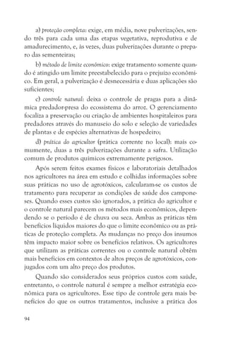 a) proteção completa: exige, em média, nove pulverizações, sen-
do três para cada uma das etapas vegetativa, reprodutiva e de
amadurecimento, e, às vezes, duas pulverizações durante o prepa-
ro das sementeiras;
     b) método de limite econômico: exige tratamento somente quan-
do é atingido um limite preestabelecido para o prejuízo econômi-
co. Em geral, a pulverização é desnecessária e duas aplicações são
suficientes;
     c) controle natural: deixa o controle de pragas para a dinâ-
mica predador-presa do ecossistema do arroz. O gerenciamento
focaliza a preservação ou criação de ambientes hospitaleiros para
predadores através do manuseio do solo e seleção de variedades
de plantas e de espécies alternativas de hospedeiro;
     d) prática do agricultor (prática corrente no local): mais co-
mumente, duas a três pulverizações durante a safra. Utilização
comum de produtos químicos extremamente perigosos.
     Após serem feitos exames físicos e laboratoriais detalhados
nos agricultores na área em estudo e colhidas informações sobre
suas práticas no uso de agrotóxicos, calcularam-se os custos de
tratamento para recuperar as condições de saúde dos campone-
ses. Quando esses custos são ignorados, a prática do agricultor e
o controle natural parecem os métodos mais econômicos, depen-
dendo se o período é de chuva ou seca. Ambas as práticas têm
benefícios líquidos maiores do que o limite econômico ou as prá-
ticas de proteção completa. As mudanças no preço dos insumos
têm impacto maior sobre os benefícios relativos. Os agricultores
que utilizam as práticas correntes ou o controle natural obtêm
mais benefícios em contextos de altos preços de agrotóxicos, con-
jugados com um alto preço dos produtos.
     Quando são considerados seus próprios custos com saúde,
entretanto, o controle natural é sempre a melhor estratégia eco-
nômica para os agricultores. Esse tipo de controle gera mais be-
nefícios do que os outros tratamentos, inclusive a prática dos

94
 