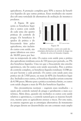 agricultores. A proteção completa gera 50% a menos de benefí-
cios líquidos do que outras práticas. Esses resultados são manti-
dos sob uma variedade de alternativas de avaliação de insumos e
produtos.
     A Figura 14 apre-
senta os benefícios líqui-
dos e custos com saúde
de cada uma das quatro
práticas de controle de
pragas. Os benefícios lí-
quidos da prática e do
biocontrole feito pelos
agricultores, não incluin-                        Figura 14
do custos com saúde, são          Benefícios líquidos e custos com saúde das
                              estratégias alternativas de controle de pragas nos
quase idênticos aos cerca          plantios de arroz em baixadas irrigadas.
de 14.000 pesos por hec-
tare na temporada de estio. Os custos com saúde para a prática
dos agricultores totalizam cerca de 720 pesos por período, ou 5%
dos benefícios líquidos. Uma vez que o biocontrole não envolve
agrotóxicos, não há custos com saúde associados. Para a prática
de controle completo, os benefícios líquidos totalizam 11.846 pe-
sos por hectare a cada período. Os custos com saúde para essa
prática são de 7.500 pesos, ou mais de 60% dos benefícios líqui-
dos. Incluídos esses custos, os benefícios líquidos seriam somente
de 4.396 pesos. Mesmo para a prática econômica limite, os custos
com saúde chegam a mais de 9% dos benefícios líquidos.
     Em circunstâncias normais – sugerem esses resultados – a
opção pelo controle natural de pragas é geralmente a mais eco-
nômica. Além disso, quando são incluídos os custos com saúde
relativos a agrotóxicos, o controle natural gera os maiores benefí-
cios, mesmo para os agricultores avessos a riscos. Por esta razão,
os autores sugerem que as estratégias alternativas de tratamento
das pragas devem ser desenvolvidas em um contexto mais amplo


                                                                             95
 