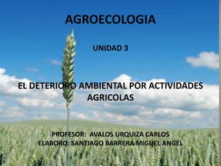AGROECOLOGIA

                  UNIDAD 3



EL DETERIORO AMBIENTAL POR ACTIVIDADES
              AGRICOLAS


        PROFESOR: AVALOS URQUIZA CARLOS
    ELABORO: SANTIAGO BARRERA MIGUEL ANGEL
 