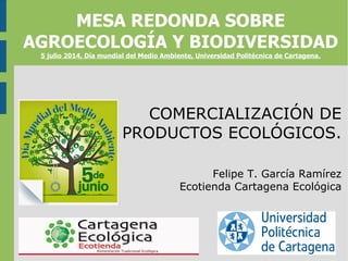 COMERCIALIZACIÓN DE
PRODUCTOS ECOLÓGICOS.
Felipe T. García Ramírez
Ecotienda Cartagena Ecológica
MESA REDONDA SOBRE
AGROECOLOGÍA Y BIODIVERSIDAD
5 julio 2014, Día mundial del Medio Ambiente, Universidad Politécnica de Cartagena.
 