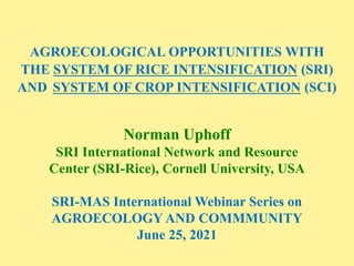 AGROECOLOGICAL OPPORTUNITIES WITH
THE SYSTEM OF RICE INTENSIFICATION (SRI)
AND SYSTEM OF CROP INTENSIFICATION (SCI)
Norman Uphoff
SRI International Network and Resource
Center (SRI-Rice), Cornell University, USA
SRI-MAS International Webinar Series on
AGROECOLOGY AND COMMMUNITY
June 25, 2021
 