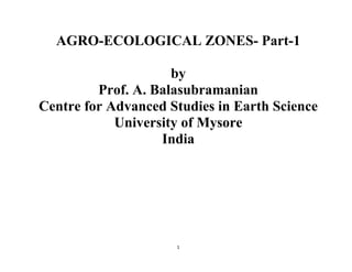 1
AGRO-ECOLOGICAL ZONES- Part-1
by
Prof. A. Balasubramanian
Centre for Advanced Studies in Earth Science
University of Mysore
India
 