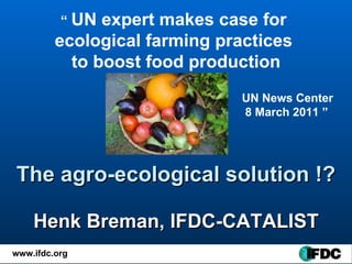 The agro-ecological solution !? Henk Breman, IFDC-CATALIST “  UN expert makes case for  ecological farming practices  to boost food production UN News Center 8 March 2011  ” 