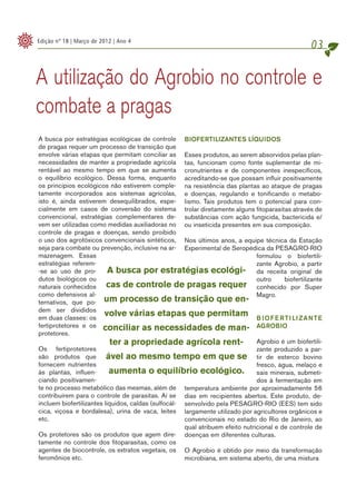 Edição nº 18 | Março de 2012 | Ano 4
                                                                                                   03

A utilização do Agrobio no controle e
combate a pragas
A busca por estratégias ecológicas de controle BIOFERTILIZANTES LÍQUIDOS
de pragas requer um processo de transição que
envolve várias etapas que permitam conciliar as Esses produtos, ao serem absorvidos pelas plan-
necessidades de manter a propriedade agrícola tas, funcionam como fonte suplementar de mi-
rentável ao mesmo tempo em que se aumenta cronutrientes e de componentes inespecíficos,
o equilíbrio ecológico. Dessa forma, enquanto acreditando-se que possam influir positivamente
os princípios ecológicos não estiverem comple- na resistência das plantas ao ataque de pragas
tamente incorporados aos sistemas agrícolas, e doenças, regulando e tonificando o metabo-
isto é, ainda estiverem desequilibrados, espe- lismo. Tais produtos tem o potencial para con-
cialmente em casos de conversão do sistema trolar diretamente alguns fitoparasitas através de
convencional, estratégias complementares de- substâncias com ação fungicida, bactericida e/
vem ser utilizadas como medidas auxiliadoras no ou inseticida presentes em sua composição.
controle de pragas e doenças, sendo proibido
o uso dos agrotóxicos convencionais sintéticos, Nos últimos anos, a equipe técnica da Estação
seja para combate ou prevenção, inclusive na ar- Experimental de Seropédica da PESAGRO-RIO
mazenagem. Essas                                                               formulou o biofertili-
estratégias referem-                                                           zante Agrobio, a partir
-se ao uso de pro-         A busca por estratégias ecológi- da receita original de
dutos biológicos ou                                                            outro     biofertilizante
naturais conhecidos cas de controle de pragas requer conhecido por Super
como defensivos al-                                                            Magro.
ternativos, que po- um processo de transição que en-
dem ser divididos
em duas classes: os
                         volve várias etapas que permitam B I O F E R T I LI Z A N T E
fertiprotetores e os conciliar as necessidades de man- AGROBIO
protetores.
                            ter a propriedade agrícola rent- Agrobio é um biofertili-
Os fertiprotetores                                                             zante produzido a par-
são produtos que ável ao mesmo tempo em que se tir de esterco bovino
fornecem nutrientes                                                            fresco, água, melaço e
às plantas, influen-       aumenta o equilíbrio ecológico. sais minerais, submeti-
ciando positivamen-                                                            dos à fermentação em
te no processo metabólico das mesmas, além de temperatura ambiente por aproximadamente 56
contribuírem para o controle de parasitas. Aí se dias em recipientes abertos. Este produto, de-
incluem biofertilizantes líquidos, caldas (sulfocál- senvolvido pela PESAGRO-RIO (EES) tem sido
cica, viçosa e bordalesa), urina de vaca, leites largamente utilizado por agricultores orgânicos e
etc.                                                 convencionais no estado do Rio de Janeiro, ao
                                                     qual atribuem efeito nutricional e de controle de
Os protetores são os produtos que agem dire- doenças em diferentes culturas.
tamente no controle dos fitoparasitas, como os
agentes de biocontrole, os extratos vegetais, os O Agrobio é obtido por meio da transformação
feromônios etc.                                      microbiana, em sistema aberto, de uma mistura
 