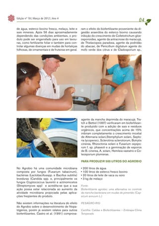 Edição nº 18 | Março de 2012 | Ano 4
                                                                                                     04
de água, esterco bovino fresco, melaço, leite e     ram o efeito do biofertilizante proveniente da di-
sais minerais. Após 56 dias aproximadamente         gestão anaeróbia do esterco bovino causando
dependendo das condições ambientais, o pro-         inibição do crescimento de Colletotrichum gloe-
duto pode ser engarrafado para uso em lavou-        osporioides, agente da antracnose do maracujá,
ras, como fertilizante foliar e também para con-    de Thielaviopsis paradoxa, agente da podridão
trolar algumas doenças em mudas de hortaliças       do abacaxi, de Penicillium digitatum agente do
folhosas, de ornamentais e de fruteiras em geral.   mofo verde dos citrus e de Cladosporium sp.,




                                                    agente da mancha deprimida do maracujá. Tra-
                                                    tch e Bettiol (1997) verificaram em biofertilizan-
                                                    te produzido com a adição de sais e resíduos
                                                    orgânicos, que concentrações acima de 15%
                                                    inibiram completamente o crescimento micelial
                                                    de Alternaria solani,Stemphylium solani, Septo-
                                                    ria lycopersici, Sclerotinia sclerotiorum, Botrytis
                                                    cinerea, Rhizoctonia solani e Fusarium oxyspo-
                                                    rum f. sp. phaseoli e a germinação de esporos
                                                    de B. cinerea, A. solani, Hemileia vastatrix e Co-

                                                     	
  
                                                    leosporium plumierae.

                                                    PARA PRODUZIR 500 LITROS DO AGROBIO

No Agrobio há uma comunidade microbiana             • 200 litros de água
composta por fungos (Fusarium tabacinum),           • 100 litros de esterco fresco bovino
bactérias (Lactobacillusspp. e Bacillus subtilis)   • 20 litros de leite de vaca ou soro
leveduras (Candida spp. e, principalmente os        • 3 kg de melaço
fungos Cryptococcus laurentii e actinomicetos
(Streptomyces spp) e acredita-se que a sua          Fonte:
ação possa estar relacionada ao aumento da          Biofertilizante agrobio: uma alternativa no controle
atividade microbiana propiciada pelas aplica-       da mancha bacteriana em mudas de pimentão (Cap-
ções freqüentes do produto.                         sicum annuum L.)

Não existem informações na literatura do efeito     PESAGRO-RIO
do Agrobio sobre o desenvolvimento de fitopa-
tógenos, porém já existem relatos para outros       Cartilha: Caldas e Biofertilizantes – Embrapa Clima
biofertilizantes. Castro et al. (1991) comprova-    Temperado
 