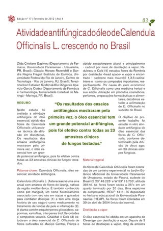 Edição nº 17 | Fevereiro de 2012 | Ano 4
                                                                                                 03

Atividade antifúngica do óleo de Calendula
Officinalis L. crescendo no Brasil
Zilda Cristiane Gazimeu (Departamento de Far- obtido sesquiterpene álcool e principalmente
mácia, Universidade Paranaense - Umuarama,    - cadinol por meio de destilação a vapor. Ra-
PR, Brasil); Claudia Moraes RezendeII e San-  dulescu e Cols (4) estudou flores da Roménia
dra Regina FragaII (Instituto de Química, Uni-por destilação «head space» e vapor e encon-
versidade Federal do Rio de Janeiro, Centro detrado - cadinene mais muurolol 1,3,5-cadina-
Tecnologia - Rio de Janeiro, RJ, Brasil); Terezi-
                                              triene e - como os compostos importantes, res-
nha Inez Estivaleti SvidzinskiIII e Diógenes Apa-
                                              pectivamente. Por causa do valor económico
ricio Garcia Cortez (Departamento de Farmácia de C. Officinalis como uma medicina herbal e
e Farmacología, Universidade Estadual de Ma-  sua ampla utilização em produtos cosméticos,
ringá - Maringá, PR, Brasil).                 perfumes, preparações farmacêuticas e alimen-
                                                                       tares, decidimos es-
RESUMO                                                                 tudar a aclimatação
                                “Os resultados dos ensaios             de C. Officinalis no
Neste estudo foi               antifúngicos mostraram pela             sudeste do Brasil.
avaliada a atividade
antifúngica do óleo primeira vez, o óleo essencial tem O objetivo do pre-
essencial, obtido das                                                          sente trabalho foi
flores de Calendula um grande potencial antifúngico, estudar in vitro ativi-
Officinalis utilizando-                                                        dade antifúngica do
-se técnica de difu- pois foi efetivo contra todas as 23 óleo essencial das
são em discotecas.                                                             flores de C. Offici-
Os resultados dos                       amostras clínicas                      nalis, conforme de-
ensaios antifúngicos                                                           terminado pela difu-
mostraram pela pri-
                                     de fungos testados.”                      são de disco agar,
meira vez, o óleo es-                                                          em 23 clínicas estir-
sencial tem um gran-                                                           pes fúngicas.
de potencial antifúngico, pois foi efetivo contra
todas as 23 amostras clínicas de fungos testa- Material vegetal
dos.
                                                    As flores de Calendula Officinalis foram coleta-
Palavras-chave: Calendula Officinalis; óleo es- das de um canteiro experimental no Jardim Bo-
sencial; atividade antifúngica.                     tânico Medicinal da Universidade Paranaense
                                                    de Umuarama, estado do Paraná, sudeste do
Calendula officinalis L. (Asteraceae) é uma erva Brasil (S 23º 46.225’ e W 53º 16.730’, altitude
anual com amarelo de flores de laranja, nativas 391m). As flores foram secas a 25ºc em um
da região mediterrânica. É também conhecido quarto iluminado por 20 dias. Uma espécime
como pot marigold, um nome historicamente de comprovante, HEUP 1311, foi depositado
associado com seu uso em sopas e guisados no herbário educacional da Universidade Para-
para combater doenças (1) e tem uma longa naense (HEUP). As flores foram coletadas em
história de uso seguro como medicamento no 30 de abril de 2004 (início do Inverno).
tratamento de feridas de pele e inflamação (2).
A planta contém esquiterpenes glicosídeos, sa- Destilação a vapor
poninas, xantofilas, triterpenes triol, flavonóides
e compostos voláteis. Chalchat e Cols (3) es- O óleo essencial foi obtido em um aparelho de
tudaram o óleo essencial de C. Officinalis de Clevenger por destilação a vapor. Depois de 3
flores cultivadas no Maciço Central, França e horas de destilação a vapor, l50g da amostra
 
