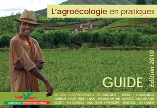 20 ANS D’APPRENTISSAGE EN ANGOLA - BRESIL - CAMBODGE
GABON - HAITI - INDE - LAOS - MADAGASCAR - MAROC - MAURITANIE
NIGER - RD CONGO - SAO TOME E PRINCIPE - SENEGAL - SRI LANKA
Edition2010
GUIDE
L’agroécologie en pratiquesen pratiques
AGRISUD INTERNATIONALAGRISUD INTERNATIONAL
 