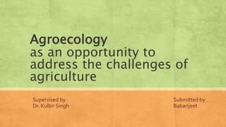 Agroecology
as an opportunity to
address the challenges of
agriculture
Submitted by
Babanjeet
Supervised by
Dr. Kulbir Singh
 
