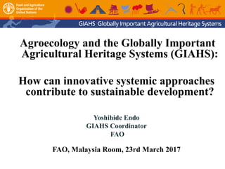 Agroecology and the Globally Important
Agricultural Heritage Systems (GIAHS):
How can innovative systemic approaches
contribute to sustainable development?
Yoshihide Endo
GIAHS Coordinator
FAO
FAO, Malaysia Room, 23rd March 2017
 