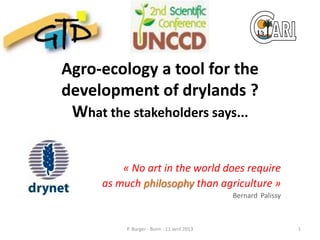 Agro-ecology a tool for the
development of drylands ?
 What the stakeholders says...


          « No art in the world does require
      as much philosophy than agriculture »
                                              Bernard Palissy



           P. Burger - Bonn - 11 avril 2013                     1
 