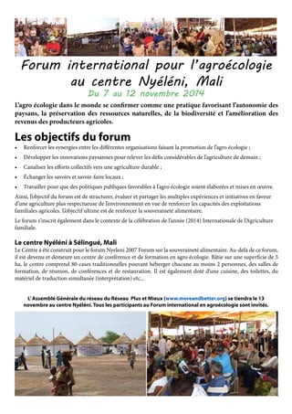 Forum international pour l’agroécologie
au centre Nyéléni, Mali
Du 7 au 12 novembre 2014
L’agro écologie dans le monde se confirmer comme une pratique favorisant l’autonomie des
paysans, la préservation des ressources naturelles, de la biodiversité et l’amélioration des
revenus des producteurs agricoles.
Les objectifs du forum 	
•	 Renforcer les synergies entre les différentes organisations faisant la promotion de l’agro écologie ;
•	 Développer les innovations paysannes pour relever les défis considérables de l’agriculture de demain ;
•	 Canaliser les efforts collectifs vers une agriculture durable ;
•	 Échanger les savoirs et savoir-faire locaux ;
•	 Travailler pour que des politiques publiques favorables à l’agro écologie soient élaborées et mises en œuvre.
Ainsi, l’objectif du forum est de structurer, évaluer et partager les multiples expériences et initiatives en faveur
d’une agriculture plus respectueuse de l’environnement en vue de renforcer les capacités des exploitations
familiales agricoles. L’objectif ultime est de renforcer la souveraineté alimentaire.
Le forum s’inscrit également dans le contexte de la célébration de l’année (2014) Internationale de l’Agriculture
familiale.
Le centre Nyéléni à Sélingué, Mali
Le Centre a été construit pour le forum Nyeleni 2007 Forum sur la souveraineté alimentaire. Au-delà de ce forum,
il est devenu et demeure un centre de conférence et de formation en agro écologie. Bâtie sur une superficie de 5
ha, le centre comprend 80 cases traditionnelles pouvant héberger chacune au moins 2 personnes, des salles de
formation, de réunion, de conférences et de restauration. Il est également doté d’une cuisine, des toilettes, du
matériel de traduction simultanée (interprétation) etc...
L’Assemblé Générale du réseau du Réseau Plus et Mieux (www.moreandbetter.org) se tiendra le 13
novembre au centre Nyéléni. Tous les participants au Forum international en agroécologie sont invités.
 