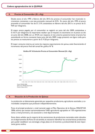 Cadena agroproductiva de la QUINUA
18
Gráfico Nº 8: Evolución Precios al Consumidor Mensual (S/. x Kg)
Fuente: MINAG-OEEE
Elaboración: MINAG-DGCA-DIA
Precios a febrero 2013
8.	 Precios al Consumidor (S/. x Kg)
Desde enero el año 1995 a febrero del año 2013, los precios al consumidor han mostrado in-
crementos constantes a una tasa promedio mensual de 0.5%. En enero del año 1995, el precio
promedio al consumidor fue de S/. 3.19, cotizándose en febrero del año 2013 a un precio de S/.
9.87 por kilogramo.
El mayor precio pagado por el consumidor se registró en junio del año 2009, cotizándose a
S/.10.17 por kilogramo. Es importante resaltar que el impulso al crecimiento en el precio se dio
en junio del año 2008, con un 39.2% con respecto al mes anterior, posteriormente el precio fue
ascendiendo en forma constante hasta junio del año 2009. Luego presentó una ligera caída pero
los precios se mantuvieron a partir de S/. 9.20 por kilogramo.
El mayor consumo interno, así como las mayores exportaciones de quinua, están favoreciendo el
incremento del precio final del cereal.Ver gráfico Nº 8.
9.	 Situación de la Producción de Quinua
La producción es básicamente generada por pequeños productores, agricultores asociados y co-
munidades campesinas que producen independientemente.
Puno el principal productor a nivel nacional, según el Plan Operativo de la Quinua. MINCETUR
2006, estimó que existen aproximadamente 9,465 agricultores agrupados en 130 organizaciones
tanto a nivel provincial y una asociación a nivel departamental.
Estos datos señalan que la mayoría de las asociaciones de productores nacionales están ubicados
en el departamento de Puno.En tal sentido,es necesario identificar las características productivas
para poder establecer una estrategia a largo plazo en el incentivo y productividad de este impor-
tante grano andino.
 