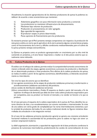 Cadena agroproductiva de la Quinua
19
Actualmente, la situación agroproductiva de los distintos productores de quinua la podemos es-
tablecer de acuerdo a siete características que mantienen:
1)	 Aislamiento geográfico con poca información tanto productiva y comercial.
2)	 Los productores no mantienen infraestructura de almacenamiento.
3)	 Mantienen bajo volumen de producción.
4)	 Producción sin procesamiento, sin valor agregado.
5)	 Baja capacidad de negociación.
6)	 El productor acepta un precio determinado.
7)	 Pocas opciones de financiamiento para los productores.
Es necesario precisar que el Perú presenta ventajas comparativas con respecto a la producción de
este grano andino,es cierto que la agricultura de la sierra presenta algunas características propias,
como el fraccionamiento de la tierra y difíciles condiciones medioambientales; pero el cultivo de
la quinua presenta ventajas extraordinarias.
La Quinua se proyecta como un producto agroexportador en crecimiento, por su alto nivel de
contenido en proteínas, y el otro factor importante a resaltar es el alto precio externo que ac-
tualmente viene indicando.
10.	 Cadena Productiva de la Quinua
El análisis con el enfoque de cadenas,permite evaluar la competitividad tomando conocimiento de
manera ordenada sobre las etapas, agentes económicos y procesos de producción y distribución
de un determinado producto o línea productiva. Para efectos de la cadena productiva de quinua,
se realiza el análisis a partir de los agentes económicos, identificándolos y ordenando secuencial-
mente su interrelación.
Son tres los tipos de actores que se identifican:
(i)	Los agentes económicos de las etapas de producción (eslabones primarios), transformación o
acondicionamiento (eslabones secundarios) del producto.
(ii)	Los canales de distribución (eslabones terciarios)
(iii)Los consumidores intermedios y finales. El esquema se diseña a partir del mercado, a fin de
explicitar el enfoque de demanda que debe de tener toda cadena productiva exportadora para
ser competitiva, esto es, producir en función al mercado y no vender en función a lo que se
produce.
En el caso peruano, el esquema de la cadena exportadora de la quinua de Puno, identifica los ac-
tores directos de ésta y sus encadenamientos con actores nacionales e internacionales. Se trata
de una cadena con cierto grado de complejidad por las varias intermediaciones existentes y por
la variedad de productos derivados. Es una cadena tradicional, donde no figuran iniciativas desa-
rrolladas de articulación ni de integración vertical.
En el caso de los eslabones primarios (producción agraria) se aprecia una creciente articulación
horizontal mediante la asociatividad de los productores, pero la cadena no logra aún tener un
carácter empresarial moderno.
La débil organización, atomización y capacidad de negociación de la base productiva condiciona la
presencia de numerosos intermediarios, predominando los canales de comercialización de Lima
 