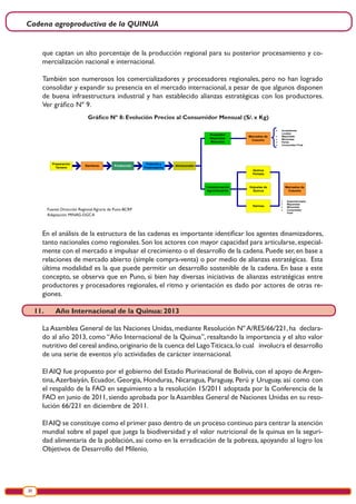 Cadena agroproductiva de la QUINUA
20
que captan un alto porcentaje de la producción regional para su posterior procesamiento y co-
mercialización nacional e internacional.
También son numerosos los comercializadores y procesadores regionales, pero no han logrado
consolidar y expandir su presencia en el mercado internacional, a pesar de que algunos disponen
de buena infraestructura industrial y han establecido alianzas estratégicas con los productores.
Ver gráfico Nº 9.
Gráfico Nº 8: Evolución Precios al Consumidor Mensual (S/. x Kg)
Preparación
Terreno
Siembras Producción
Cosecha y
Postcosecha
Almacenado
Acopiador
Mayorista/
Minorista
Transformación
Agroindustrial
Mercados de
Cosumo
Quinua
Perlada
Hojuelas de
Quinua
Harinas
Mercados de
Cosumo
• Acopiadores
Locales
• Mayoristas
• Minoristas
• Ferias
• Consumidor Final
• Supermercados
• Mayoristas
• Minoristas
• Consumidor
Final
Fuente: Dirección Regional Agraria de Puno-BCRP
Adaptación: MINAG-DGCA
En el análisis de la estructura de las cadenas es importante identificar los agentes dinamizadores,
tanto nacionales como regionales. Son los actores con mayor capacidad para articularse, especial-
mente con el mercado e impulsar el crecimiento o el desarrollo de la cadena. Puede ser, en base a
relaciones de mercado abierto (simple compra-venta) o por medio de alianzas estratégicas. Esta
última modalidad es la que puede permitir un desarrollo sostenible de la cadena. En base a este
concepto, se observa que en Puno, si bien hay diversas iniciativas de alianzas estratégicas entre
productores y procesadores regionales, el ritmo y orientación es dado por actores de otras re-
giones.
11.	 Año Internacional de la Quinua: 2013
La Asamblea General de las Naciones Unidas, mediante Resolución Nº A/RES/66/221, ha declara-
do al año 2013, como “Año Internacional de la Quinua”, resaltando la importancia y el alto valor
nutritivo del cereal andino,originario de la cuenca del LagoTiticaca,lo cual involucra el desarrollo
de una serie de eventos y/o actividades de carácter internacional.
El AIQ fue propuesto por el gobierno del Estado Plurinacional de Bolivia, con el apoyo de Argen-
tina,Azerbaiyán, Ecuador, Georgia, Honduras, Nicaragua, Paraguay, Perú y Uruguay, así como con
el respaldo de la FAO en seguimiento a la resolución 15/2011 adoptada por la Conferencia de la
FAO en junio de 2011, siendo aprobada por la Asamblea General de Naciones Unidas en su reso-
lución 66/221 en diciembre de 2011.
ElAIQ se constituye como el primer paso dentro de un proceso continuo para centrar la atención
mundial sobre el papel que juega la biodiversidad y el valor nutricional de la quinua en la seguri-
dad alimentaria de la población, así como en la erradicación de la pobreza, apoyando al logro los
Objetivos de Desarrollo del Milenio.
 