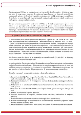 Cadena agroproductiva de la Quinua
21
Se espera que el AIQ sea un catalizador para el intercambio de información y el inicio de la ge-
neración de programas y proyectos de mediano y largo plazo para el desarrollo sostenible del
cultivo de la quinua a nivel nacional y global.A corto plazo con el AIQ se conseguirá sensibilizar a
la población en general sobre la importancia de la producción, del consumo y de la contribución
de la quinua a la seguridad alimentaria.
En este contexto para apoyar la celebración delAIQ se ha diseñado un plan maestro que se cons-
tituye en una gran oportunidad para los productores de quinua y a su vez en una herramienta
dinámica que basa su accionar en tres componentes: información y comunicación; investigación,
tecnología y comercialización; y mecanismos de cooperación y movilización de fondos. El plan
maestro será implementado a nivel local, nacional e internacional.
12.	 Coyuntura Nacional e internacional del AIQ 2013
A nivel nacional, se ha constituido mediante Resolución Suprema Nº 208-2012-PCM, una Comi-
sión Multisectorial de Naturaleza Temporal “Año Internacional de la Quinua 2013” - CM AIQ
2013, la cual ha elaborado un programa de actividades a nivel nacional y de proyección interna-
cional; las mismas que deben ser planificadas, organizadas y desarrolladas con participación de
diversas entidades públicas y privadas del país y del extranjero, de manera que contribuyan a
resaltar la importancia, cualidades y beneficios de este grano andino así como impulsar acciones
que contribuyan a desarrollar la producción, agroindustria, mercado y mejorar la nutrición de la
población en base a este y otros granos andinos.
En términos generales dentro de las actividades programadas por la CM AIQ 2013 se tiene pre-
visto realizar el siguiente plan de acción:
A nivel mundial,el Comité Internacional desplegará una campaña comunicacional masiva que con-
tará con foros internacionales para el intercambio de experiencias y conocimientos, así como una
red de productores, consumidores, investigadores, comunidades indígenas y otros socios que son
parte activa en la diversificación del uso y consumo de la quinua y otros granos andinos.
Entre los eventos y/o temas más importantes a desarrollar se tienen:
1.	 Lanzamiento delAIQ (Acto inaugural enAsamblea General de las UN en NuevaYork y difusión
de la información a los medios de todo el mundo).
2.	 Establecimiento de una red de investigación y una base de datos de bancos de germoplasma a
nivel global.
3.	 Elaboración de un estudio de factibilidad para el establecimiento de un Centro Internacional
de la Quinua.
4.	Desarrollo de un estudio de factibilidad para un parque de la quinua en la región del LagoTiti-
caca.
5.	 IV Foro mundial sobre la quinua (Ecuador).
6.	 Simposio Internacional de la Quinua, sobre los valores culturales y nutricionales de la Quinua
(Bolivia).
7.	 Concurso internacional sobre innovación tecnológica de la quinua. (Perú)
8.	 Publicación de catálogos de variedades en los países con mayor diversidad (Argentina, Bolivia,
Chile, Colombia, Ecuador y Perú).
9. Reunión de validación científica y publicación y distribución de los descriptores actualizados.
 