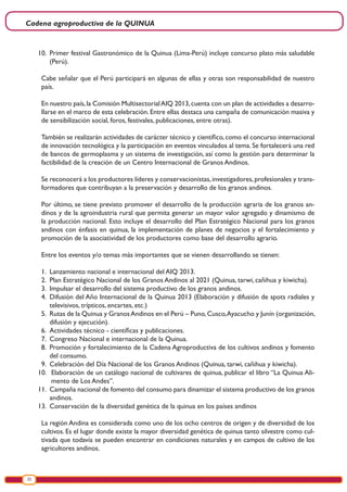 Cadena agroproductiva de la QUINUA
22
10.	 Primer festival Gastronómico de la Quinua (Lima-Perú) incluye concurso plato más saludable
(Perú).
Cabe señalar que el Perú participará en algunas de ellas y otras son responsabilidad de nuestro
país.
En nuestro país,la Comisión MultisectorialAIQ 2013,cuenta con un plan de actividades a desarro-
llarse en el marco de esta celebración. Entre ellas destaca una campaña de comunicación masiva y
de sensibilización social, foros, festivales, publicaciones, entre otras).
También se realizarán actividades de carácter técnico y científico, como el concurso internacional
de innovación tecnológica y la participación en eventos vinculados al tema. Se fortalecerá una red
de bancos de germoplasma y un sistema de investigación, así como la gestión para determinar la
factibilidad de la creación de un Centro Internacional de Granos Andinos.
Se reconocerá a los productores líderes y conservacionistas,investigadores,profesionales y trans-
formadores que contribuyan a la preservación y desarrollo de los granos andinos.
Por último, se tiene previsto promover el desarrollo de la producción agraria de los granos an-
dinos y de la agroindustria rural que permita generar un mayor valor agregado y dinamismo de
la producción nacional. Esto incluye el desarrollo del Plan Estratégico Nacional para los granos
andinos con énfasis en quinua, la implementación de planes de negocios y el fortalecimiento y
promoción de la asociatividad de los productores como base del desarrollo agrario.
Entre los eventos y/o temas más importantes que se vienen desarrollando se tienen:
1.	 Lanzamiento nacional e internacional del AIQ 2013.
2.	 Plan Estratégico Nacional de los Granos Andinos al 2021 (Quinua, tarwi, cañihua y kiwicha).
3.	 Impulsar el desarrollo del sistema productivo de los granos andinos.
4.	 Difusión del Año Internacional de la Quinua 2013 (Elaboración y difusión de spots radiales y
televisivos, trípticos, encartes, etc.)
5.	 Rutas de la Quinua y GranosAndinos en el Perú – Puno,Cusco,Ayacucho y Junín (organización,
difusión y ejecución).
6.	 Actividades técnico - científicas y publicaciones.
7.	 Congreso Nacional e internacional de la Quinua.
8.	 Promoción y fortalecimiento de la Cadena Agroproductiva de los cultivos andinos y fomento
del consumo.
9.	 Celebración del Día Nacional de los Granos Andinos (Quinua, tarwi, cañihua y kiwicha).
10.	 Elaboración de un catálogo nacional de cultivares de quinua, publicar el libro “La Quinua Ali-
mento de Los Andes”.
11.	 Campaña nacional de fomento del consumo para dinamizar el sistema productivo de los granos
andinos.
13.	 Conservación de la diversidad genética de la quinua en los países andinos
La región Andina es considerada como uno de los ocho centros de origen y de diversidad de los
cultivos. Es el lugar donde existe la mayor diversidad genética de quinua tanto silvestre como cul-
tivada que todavía se pueden encontrar en condiciones naturales y en campos de cultivo de los
agricultores andinos.
 