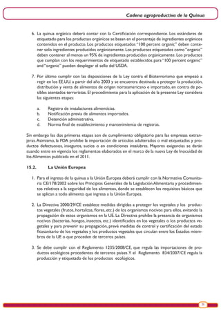 Cadena agroproductiva de la Quinua
25
6.	 La quinua orgánica deberá contar con la Certificación correspondiente. Los estándares de
etiquetado para los productos orgánicos se basan en el porcentaje de ingredientes orgánicos
contenidos en el producto. Los productos etiquetados “100 percent organic” deben conte-
ner solo ingredientes producidos orgánicamente.Los productos etiquetados como“organic”
deben contener al menos un 95% de ingredientes producidos orgánicamente. Los productos
que cumplan con los requerimientos de etiquetado establecidos para “100 percent organic”
and “organic” pueden desplegar el sello del USDA.
7.	 Por último cumplir con las disposiciones de la Ley contra el Bioterrorismo que empezó a
regir en los EE.UU. a partir del año 2003 y se encuentra destinada a proteger la producción,
distribución y venta de alimentos de origen norteamericano e importado, en contra de po-
sibles atentados terroristas. El procedimiento para la aplicación de la presente Ley considera
las siguientes etapas:
a.	 Registro de instalaciones alimenticias.
b.	 Notificación previa de alimentos importados.
c.	 Detención administrativa.
d.	 Norma final de establecimiento y mantenimiento de registros.
Sin embargo las dos primeras etapas son de cumplimiento obligatorio para las empresas extran-
jeras.Asimismo, la FDA prohíbe la importación de artículos adulterados o mal etiquetados y pro-
ductos defectuosos, inseguros, sucios o en condiciones insalubres. Mayores exigencias se darán
cuando entre en vigencia los reglamentos elaborados en el marco de la nueva Ley de Inocuidad de
los Alimentos publicada en el 2011.
15.2.	 La Unión Europea
1.	 Para el ingreso de la quinua a la Unión Europea deberá cumplir con la Normativa Comunita-
ria CE/178/2002 sobre los Principios Generales de la Legislación Alimentaria y procedimien-
tos relativos a la seguridad de los alimentos, donde se establecen los requisitos básicos que
se aplican a todo alimento que ingresa a la Unión Europea.
2.	 La Directiva 2000/29/CE establece medidas dirigidas a proteger los vegetales y los produc-
tos vegetales (frutos, hortalizas, flores, etc.) de los organismos nocivos para ellos, evitando la
propagación de estos organismos en la UE. La Directiva prohíbe la presencia de organismos
nocivos (bacterias, hongos, insectos, etc.) identificados en los vegetales o los productos ve-
getales y para prevenir su propagación, prevé medidas de control y certificación del estado
fitosanitario de los vegetales y los productos vegetales que circulan entre los Estados miem-
bros de la UE o que proceden de terceros países.
3.	 Se debe cumplir con el Reglamento 1235/2008/CE, que regula las importaciones de pro-
ductos ecológicos procedentes de terceros países.Y el Reglamento 834/2007/CE regula la
producción y etiquetado de los productos ecológicos.
 