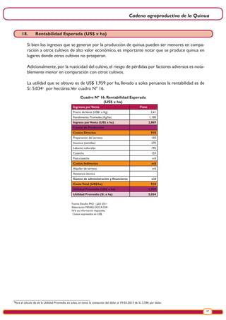 Cadena agroproductiva de la Quinua
27
Cuadro Nº 16: Rentabilidad Esperada
(US$ x ha)
Fuente: Estudio FAO – Julio 2011
Elaboración: MINAG-DGCA-DIA
N/d: no información disponible
Costos expresados en US$.
Ingresos porVenta Puno
Precio deVenta (US$/. x Kg) 2.61
Rendimiento Promedio (Kg/ha) 1,100
Ingreso porVenta (US$ x ha) 2,869
Costos de Producción
Costos Directos 910
Preparación del terreno 135
Insumos (semillas) 270
Labores culturales 195
Cosecha 123
Post-cosecha n/d
Costos Indirectos n/d
Alquiler de terreno n/d
Asistencia técnica
Gastos de administración y financieros n/d
CostoTotal (US$/ha) 910
Utilidad Promedio (US$ x ha) 1,959
Utilidad Promedio (S/. x ha) 5,034
3
Para el cálculo de de la Utilidad Promedio en soles, se tomó la cotización del dólar al 19-03-2013 de S/. 2.596 por dólar.
.
18.	 Rentabilidad Esperada (US$ x ha)
Si bien los ingresos que se generan por la producción de quinua pueden ser menores en compa-
ración a otros cultivos de alto valor económico, es importante notar que se produce quinua en
lugares donde otros cultivos no prosperan.
Adicionalmente, por la rusticidad del cultivo, el riesgo de pérdidas por factores adversos es nota-
blemente menor en comparación con otros cultivos.
La utilidad que se obtuvo es de US$ 1,959 por ha, llevado a soles peruanos la rentabilidad es de
S/. 5,0343
por hectárea.Ver cuadro Nº 16.
 
