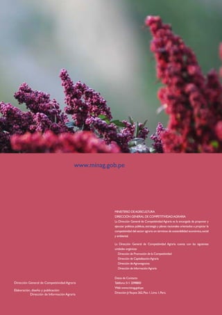 Cadena agroproductiva de la QUINUA
28
MINISTERIO DEAGRICULTURA
DIRECCIÓN GENERAL DE COMPETITIVIDADAGRARIA
La Dirección General de CompetitividadAgraria es la encargada de proponer y
ejecutar políticas públicas,estrategia y planes nacionales orientados a propiciar la
competitividad del sector agrario en términos de sostenibilidad económica,social
y ambiental.
La Dirección General de Competitividad Agraria cuenta con las siguientes
unidades orgánicas:
Dirección de Promoción de la Competitividad
Dirección de CapitalizaciónAgraria
Dirección deAgronegocios
Dirección de InformaciónAgraria
Datos de Contacto
Teléfono:511 2098800
Web:www.minag.gob.pe
Dirección:Jr.Yauyos 262,Piso 1,Lima 1,Perú.
www.minag.gob.pe
Dirección General de Competitividad Agraria
Elaboración	, diseño y publicación:
	 Dirección de Información Agraria
 