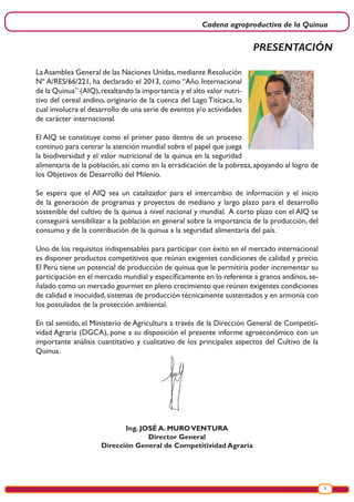 Cadena agroproductiva de la Quinua
5
PRESENTACIÓN
LaAsamblea General de las Naciones Unidas,mediante Resolución
Nº A/RES/66/221, ha declarado el 2013, como “Año Internacional
de la Quinua” (AIQ),resaltando la importancia y el alto valor nutri-
tivo del cereal andino, originario de la cuenca del Lago Titicaca, lo
cual involucra el desarrollo de una serie de eventos y/o actividades
de carácter internacional.
El AIQ se constituye como el primer paso dentro de un proceso
continuo para centrar la atención mundial sobre el papel que juega
la biodiversidad y el valor nutricional de la quinua en la seguridad
alimentaria de la población, así como en la erradicación de la pobreza, apoyando al logro de
los Objetivos de Desarrollo del Milenio.
Se espera que el AIQ sea un catalizador para el intercambio de información y el inicio
de la generación de programas y proyectos de mediano y largo plazo para el desarrollo
sostenible del cultivo de la quinua a nivel nacional y mundial. A corto plazo con el AIQ se
conseguirá sensibilizar a la población en general sobre la importancia de la producción, del
consumo y de la contribución de la quinua a la seguridad alimentaria del país.
Uno de los requisitos indispensables para participar con éxito en el mercado internacional
es disponer productos competitivos que reúnan exigentes condiciones de calidad y precio.
El Perú tiene un potencial de producción de quinua que le permitiría poder incrementar su
participación en el mercado mundial y específicamente en lo referente a granos andinos,se-
ñalado como un mercado gourmet en pleno crecimiento que reúnen exigentes condiciones
de calidad e inocuidad,sistemas de producción técnicamente sustentados y en armonía con
los postulados de la protección ambiental.
En tal sentido, el Ministerio de Agricultura a través de la Dirección General de Competiti-
vidad Agraria (DGCA), pone a su disposición el presente informe agroeconómico con un
importante análisis cuantitativo y cualitativo de los principales aspectos del Cultivo de la
Quinua.
Ing. JOSÉ A. MUROVENTURA
Director General
Dirección General de Competitividad Agraria
 