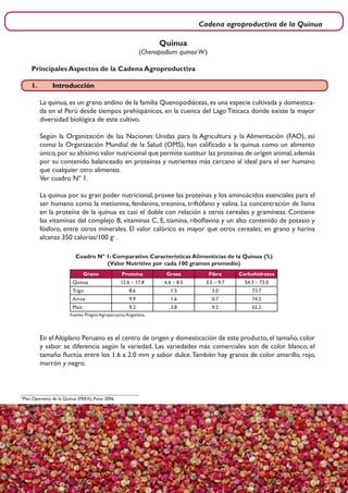 Cadena agroproductiva de la Quinua
7
Grano Proteína Grasa Fibra Carbohidratos
Quinua 12.6 – 17.8 6.6 – 8.5 3.5 – 9.7 54.3 – 73.0
Trigo 8.6 1.5 3.0 73.7
Arroz 9.9 1.6 0.7 74.2
Maíz 9.2 3.8 9.2 65.2
Cuadro Nº 1: Comparativo Características Alimenticias de la Quinua (%)
(Valor Nutritivo por cada 100 gramos promedio)
Fuente: Pregón Agropecuario,Argentina.
En el Altiplano Peruano es el centro de origen y domesticación de este producto, el tamaño, color
y sabor se diferencia según la variedad. Las variedades más comerciales son de color blanco, el
tamaño fluctúa entre los 1.6 a 2.0 mm y sabor dulce.También hay granos de color amarillo, rojo,
marrón y negro.
1
Plan Operativo de la Quinua (PERX), Puno 2006.
Quinua
(Chenopodium quinoaW.)
Principales Aspectos de la Cadena Agroproductiva
1.	Introducción
La quinua, es un grano andino de la familia Quenopodiáceas, es una especie cultivada y domestica-
da en el Perú desde tiempos prehispánicos, en la cuenca del Lago Titicaca donde existe la mayor
diversidad biológica de este cultivo.
Según la Organización de las Naciones Unidas para la Agricultura y la Alimentación (FAO), así
como la Organización Mundial de la Salud (OMS), han calificado a la quinua como un alimento
único,por su altísimo valor nutricional que permite sustituir las proteínas de origen animal,además
por su contenido balanceado en proteínas y nutrientes más cercano al ideal para el ser humano
que cualquier otro alimento.
Ver cuadro Nº 1.
La quinua por su gran poder nutricional, provee las proteínas y los aminoácidos esenciales para el
ser humano como la metionina, fenilanina, treonina, triftófano y valina. La concentración de lisina
en la proteína de la quinua es casi el doble con relación a otros cereales y gramíneas. Contiene
las vitaminas del complejo B, vitaminas C, E, tiamina, riboflavina y un alto contenido de potasio y
fósforo, entre otros minerales. El valor calórico es mayor que otros cereales; en grano y harina
alcanza 350 calorías/100 g1
.
 
