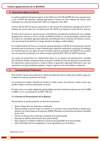 Cadena agroproductiva de la QUINUA
8
2
MINAG-DPC,Año 2012
2. Importancia Agroeconómica
La cadena productiva de quinua aportó al año 2012, con el 0.14% del PBI del sector agropecuario
y con el 0.23% del subsector agrícola, aportando el mismo con 30.1 millones de nuevos soles,
existiendo una variación positiva del 7.35% con respecto al año 2011.
A enero del año 2013, la quinua a generado un valor bruto de la producción agropecuario de 0.11
millones de nuevos soles, con una disminución del -38.3% con respecto a enero del año anterior.
El cultivo de la quinua se caracteriza por el predominio de pequeños productores con unidades
agropecuarias menores a 3.0 ha, una alta variabilidad climática y uso de tecnología tradicional que
se traduce en actividades agrícolas altamente diversificadas como condición de eficiencia econó-
mica que les permite disminuir el riesgo climático, de plagas y enfermedades.
En el departamento de Puno se concentra aproximadamente el 68.3% de la producción nacional
de quinua,aquí se encuentra la mayor biodiversidad,superficie sembrada y cosechada.Sin embargo,
los rendimientos aún son bajos. En esta actividad se generan alrededor de 2,659,575 de jornales2
,
con una superficie sembrada en la última campaña agrícola 2011-2012 de 42,074 hectáreas.
Los costos de producción son relativamente bajos, no se requiere de infraestructura compleja
para el lavado, secado y almacenamiento, ni de gran cantidad de mano de obra para su producción.
Su importancia social, económica y cultural radica en garantizar seguridad alimentaria y por que
representa una oportunidad para generar mayores ingresos a las comunidades campesinas.
3.	 Características Productivas
Para producir quinua, los productores utilizan parcelas que fueron usadas para sembrar papa, por
lo general en épocas y presencia de lluvias.
Los productores utilizan métodos de siembra al voleo, siendo más eficiente realizar surcos que
pueden realizar en forma mecanizada o manual.
El cultivo tiene una amplia adaptación agroecológica,pero las condiciones óptimas son entre 3,000
y 4,000 m.s.n.m. y precipitación de 300 a 750 mm.
3.1.	Formas de Presentación de la Quinua
Este producto se puede presentar en diversas condiciones:
•	 Quinua limpia: libre de impurezas y clasificada.
•	 Quinua perlada: el grano limpio se somete a un proceso mixto (escarificado y lavado) para
eliminar casi toda presencia de saponina (0.06%). Mantiene características proteicas. Humedad
de 8 a 11%.
•	 Harina: se obtiene de la molienda y tamizado de la quinua lavada.
•	 Hojuelas: se obtiene del laminado de la quinua lavada.
•	 Pop o pipocas: se obtiene mediante un proceso de expandido de la quinua lavada.
•	 Otros derivados: barras energizantes y como ingrediente para chocolates.
 