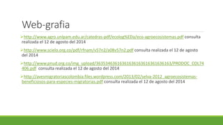 Web-grafia 
http://www.agro.unlpam.edu.ar/catedras-pdf/ecolog%EDa/eco-agroecosistemas.pdf consulta 
realizada el 12 de agosto del 2014 
http://www.scielo.org.co/pdf/rfnam/v57n2/a08v57n2.pdf consulta realizada el 12 de agosto 
del 2014 
http://www.pnud.org.co/img_upload/36353463616361636163616361636163/PRODOC_COL74 
406.pdf consulta realizada el 12 de agosto del 2014 
http://avesmigratoriascolombia.files.wordpress.com/2013/02/selva-2012_agroecosistemas-beneficiosos- 
para-especies-migratorias.pdf consulta realizada el 12 de agosto del 2014 
