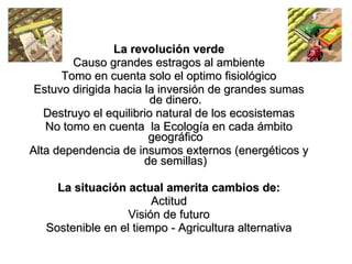 La revolución verde Causo grandes estragos al ambiente Tomo en cuenta solo el optimo fisiológico Estuvo dirigida hacia la inversión de grandes sumas de dinero. Destruyo el equilibrio natural de los ecosistemas No tomo en cuenta  la Ecología en cada ámbito geográfico Alta dependencia de insumos externos (energéticos y de semillas) La situación actual amerita cambios de: Actitud Visión de futuro Sostenible en el tiempo - Agricultura alternativa 