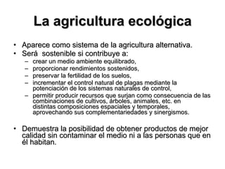 La agricultura ecológica Aparece como sistema de la agricultura alternativa.  Será  sostenible si contribuye a: crear un medio ambiente equilibrado,  proporcionar rendimientos sostenidos,  preservar la fertilidad de los suelos,  incrementar el control natural de plagas mediante la potenciación de los sistemas naturales de control,  permitir producir recursos que surjan como consecuencia de las combinaciones de cultivos, árboles, animales, etc. en  distintas composiciones espaciales y temporales,  aprovechando sus complementariedades y sinergismos. Demuestra la posibilidad de obtener productos de mejor calidad sin contaminar el medio ni a las personas que en él habitan. 