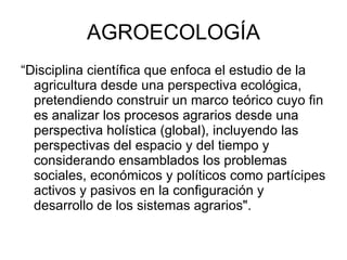 AGROECOLOGÍA “ Disciplina científica que enfoca el estudio de la agricultura desde una perspectiva ecológica, pretendiendo construir un marco teórico cuyo fin es analizar los procesos agrarios desde una perspectiva holística (global), incluyendo las perspectivas del espacio y del tiempo y considerando ensamblados los problemas sociales, económicos y políticos como partícipes activos y pasivos en la configuración y desarrollo de los sistemas agrarios".  