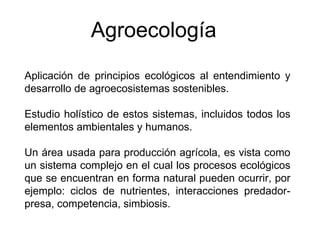 Aplicación de principios ecológicos al entendimiento y desarrollo de agroecosistemas sostenibles. Estudio holístico de estos sistemas, incluidos todos los elementos ambientales y humanos.  Un área usada para producción agrícola, es vista como un sistema complejo en el cual los procesos ecológicos que se encuentran en forma natural pueden ocurrir, por ejemplo: ciclos de nutrientes, interacciones predador-presa, competencia, simbiosis. Agroecología 