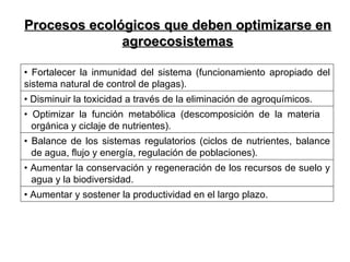 Procesos ecológicos que deben optimizarse en agroecosistemas •  Fortalecer la inmunidad del sistema (funcionamiento apropiado del sistema natural de control de plagas).  •  Disminuir la toxicidad a través de la eliminación de agroquímicos.  •  Optimizar la función metabólica (descomposición de la materia  orgánica y ciclaje de nutrientes).  •  Balance de los sistemas regulatorios (ciclos de nutrientes, balance de agua, flujo y energía, regulación de poblaciones). •  Aumentar la conservación y regeneración de los recursos de suelo y agua y la biodiversidad. •  Aumentar y sostener la productividad en el largo plazo.    