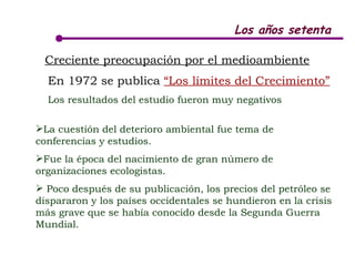 Los años setenta Creciente preocupación por el medioambiente   En 1972 se publica  “Los límites del Crecimiento”   Los resultados del estudio fueron muy negativos La cuestión del deterioro ambiental fue tema de conferencias y estudios.  Fue la época del nacimiento de gran número de organizaciones ecologistas. Poco después de su publicación, los precios del petróleo se dispararon y los países occidentales se hundieron en la crisis más grave que se había conocido desde la Segunda Guerra Mundial.  