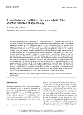 doi:10.3763/ijas.2009.0400




A quantitative and qualitative historical analysis of the
scientific discipline of agroecology
A. Wezel* and V. Soldat
Department of Agroecosystems, Environment and Production, ISARA, Lyon, France




      At present, agroecology can be interpreted as a scientific discipline, as a movement or as a practice. In
      this paper we analyse the historical evolution of the scientific discipline of agroecology with a quantitative
      bibliometric analysis of 711 publications using the term agroecology and the derived term
      agroecological, as well as a qualitative analysis of definitions, topics and scales, where we also
      include further important works on agroecology. Agroecology emerged in the 1930s and the period up
      until the 1960s was the initial phase of agroecology. During the 1970s and 1980s, agroecology as a
      science expanded, and in the 1990s became institutionalized and consolidated. Since the 2000s,
      broader definitions have provided the basis for new dimensions in agroecology. During the last two
      decades the range of topics treated within agroecology grew enormously; also the publication rate
      has exploded within the last 10 years. The scale and dimension of scientific research in agroecology
      has changed over the past 80 years from the plot or field scale to the farm or agroecosystem scale
      and finally to the food system. Currently, three approaches persist: (1) the plot/field scale; (2) the
      agroecosystem/farm scale; and (3) the food system approach. In spite of a vague utilization of the
      term agroecology through its different meanings and definitions, the new views and dimensions
      brought to agroecology as a scientific discipline will probably facilitate efforts to respond to actual
      important questions on sustainable agriculture, global land use and climate change, or food security,
      due to increasingly applied systems thinking and interdisciplinary research approaches.

      Keywords: agroecology, agroecosystem, agronomy, biodiversity, organic farming, rural development,
      sustainability




Introduction                                                        sense of a movement or as an agricultural practice
                                                                    (Wezel, 2007; Wezel, et al., in press). Environ-
In general, agroecology deals with different topics                 mental movements in the 1960s often emerged in
and questions related to agricultural production.                   opposition to industrialized agriculture, when
In the last two decades, the term agroecology has                   public policies did not consider the environmental
been increasingly used with different meanings                      impact of agriculture, in particular pesticides, or
(Wezel et al., in press). On the one hand it is used                the social aspects of rural development. Initially,
for the scientiﬁc discipline of agroecology, that                   the term agroecology was not used explicitly to
will be the topic of this paper; but, on the other                  describe a movement. It was only in the 1990s
hand the term agroecology is also used in the                       when the word started to be used in this sense,
                                                                    especially in the USA and in Latin America, to
                                                                    express a new way of considering agriculture and
*Corresponding author. Email: wezel@isara.fr                        its relationship to society, and its place within it.


                  INTERNATIONAL JOURNAL OF AGRICULTURAL SUSTAINABILITY 7(1) 2009, PAGES 3–18
                      # 2009 Earthscan. ISSN: 1473-5903 (print), 1747-762X (online). www.earthscanjournals.com
 