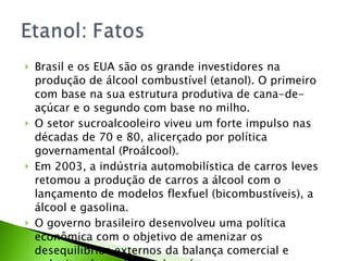Brasil e os EUA são os grande investidores na produção de álcool combustível (etanol). O primeiro com base na sua estrutura produtiva de cana-de-açúcar e o segundo com base no milho. O setor sucroalcooleiro viveu um forte impulso nas décadas de 70 e 80, alicerçado por política governamental (Proálcool). Em 2003, a indústria automobilística de carros leves retomou a produção de carros a álcool com o lançamento de modelos flexfuel (bicombustíveis), a álcool e gasolina. O governo brasileiro desenvolveu uma política econômica com o objetivo de amenizar os desequilíbrios externos da balança comercial e reduzir a dependência do país. 