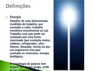 Energia Reações de uma determinada condição de trabalho, por exemplo o calor, trabalho mecânico (movimento) ou luz. Trabalho este que pode ser realizado por uma fonte inanimada (por exemplo motor, caldeira, refrigerador, alto-falante, lâmpada, vento) ou por um organismo vivo (por exemplo os músculos, energia biológica). A etimologia da palavra tem origem no idioma grego, onde εργος (ergos) significa trabalho". 