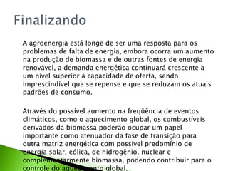 A agroenergia está longe de ser uma resposta para os problemas de falta de energia, embora ocorra um aumento na produção de biomassa e de outras fontes de energia renovável, a demanda energética continuará crescente a um nível superior à capacidade de oferta, sendo imprescindível que se repense e que se reduzam os atuais padrões de consumo.  Através do possível aumento na freqüência de eventos climáticos, como o aquecimento global, os combustíveis derivados da biomassa poderão ocupar um papel importante como atenuador da fase de transição para outra matriz energética com possível predomínio de energia solar, eólica, de hidrogênio, nuclear e complementarmente biomassa, podendo contribuir para o controle do aquecimento global. 