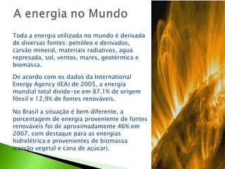 Toda a energia utilizada no mundo é derivada de diversas fontes: petróleo e derivados, carvão mineral, materiais radiativos, agua represada, sol, ventos, mares, geotérmica e biomassa. De acordo com os dados da International Energy Agency (IEA) de 2005, a energia mundial total divide-se em 87,1% de origem fóssil e 12,9% de fontes renováveis. No Brasil a situação é bem diferente, a porcentagem de energia proveniente de fontes renováveis foi de aproximadamente 46% em 2007, com destaque para as energias hidrelétrica e provenientes de biomassa (carvão vegetal e cana de açúcar). 