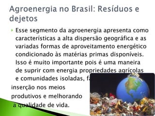 Esse segmento da agroenergia apresenta como características a alta dispersão geográfica e as variadas formas de aproveitamento energético condicionado às matérias primas disponíveis. Isso é muito importante pois é uma maneira de suprir com energia propriedades agrícolas e comunidades isoladas, facilitando sua  inserção nos meios  produtivos e melhorando a qualidade de vida. 