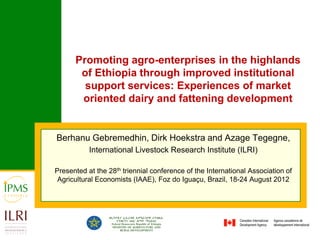 Promoting agro-enterprises in the highlands
       of Ethiopia through improved institutional
        support services: Experiences of market
       oriented dairy and fattening development


Berhanu Gebremedhin, Dirk Hoekstra and Azage Tegegne,
           International Livestock Research Institute (ILRI)

Presented at the 28th triennial conference of the International Association of
 Agricultural Economists (IAAE), Foz do Iguaçu, Brazil, 18-24 August 2012
 