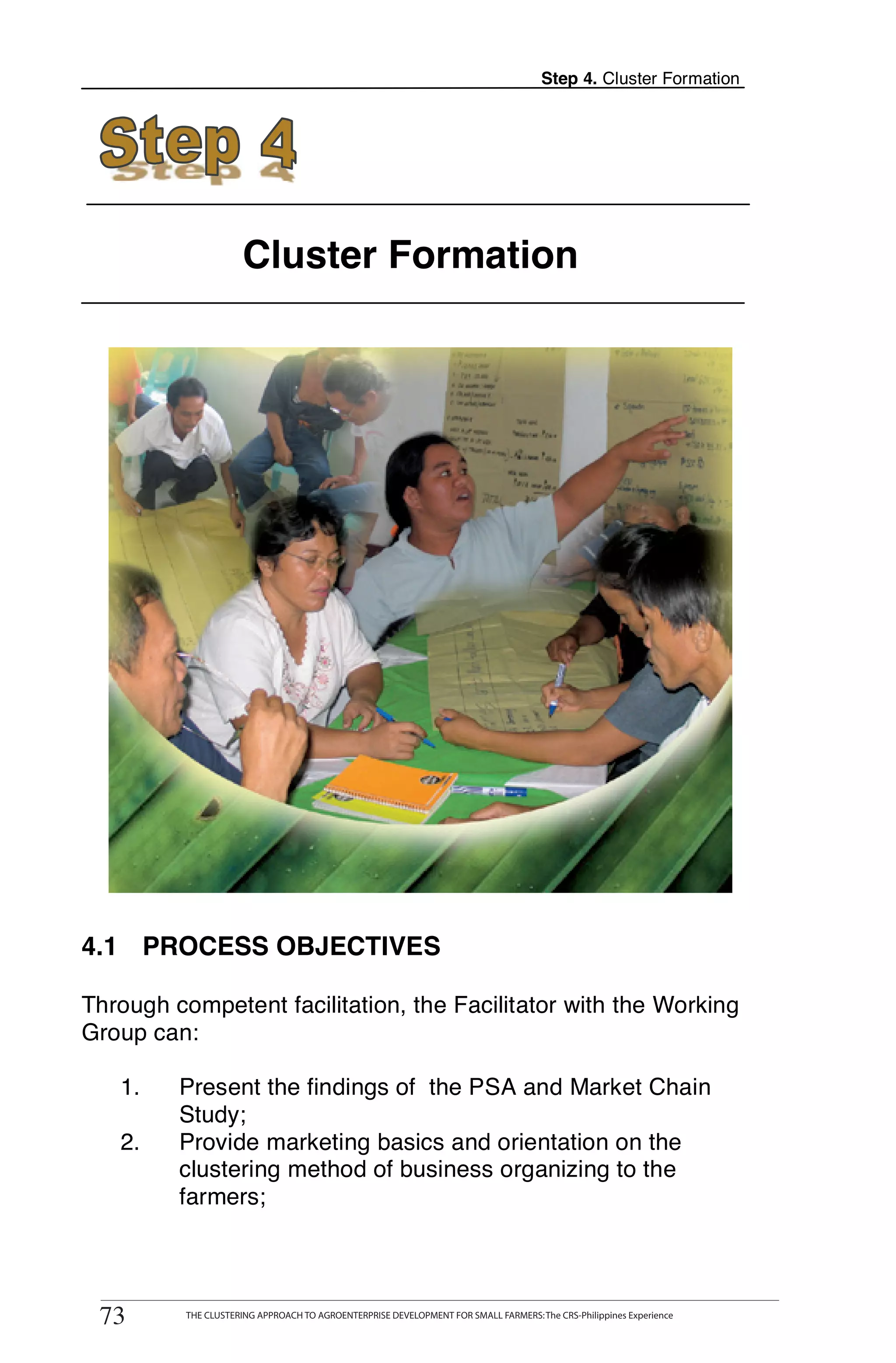 Step 4. Cluster Formation




                          Cluster Formation




4.1 PROCESS OBJECTIVES

Through competent facilitation, the Facilitator with the Working
Group can:

   1.        Present the findings of the PSA and Market Chain
             Study;
   2.        Provide marketing basics and orientation on the
             clustering method of business organizing to the
             farmers;


        THE CLUSTERING APPROACH TO AGROENTERPRISE DEVELOPMENT FOR SMALL FARMERS: The CRS-Philippines Experience
73
 73           THE CLUSTERING APPROACH TO AGROENTERPRISE DEVELOPMENT FOR SMALL FARMERS: The CRS-Philippines Experience
 
